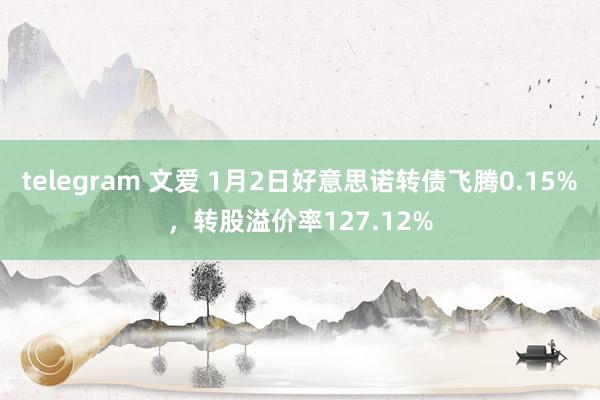 telegram 文爱 1月2日好意思诺转债飞腾0.15%，转股溢价率127.12%