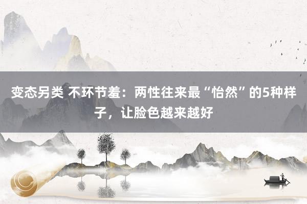 变态另类 不环节羞：两性往来最“怡然”的5种样子，让脸色越来越好