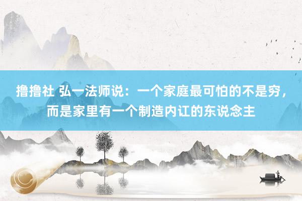 撸撸社 弘一法师说：一个家庭最可怕的不是穷，而是家里有一个制造内讧的东说念主