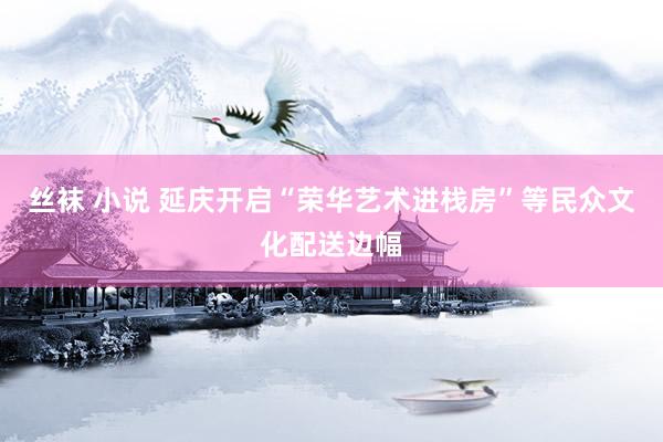 丝袜 小说 延庆开启“荣华艺术进栈房”等民众文化配送边幅