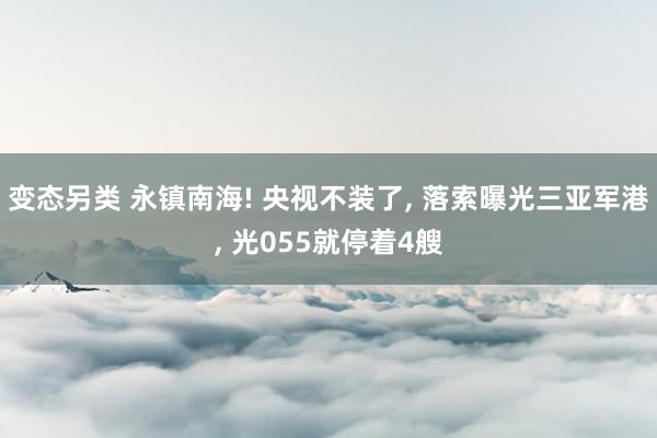 变态另类 永镇南海! 央视不装了， 落索曝光三亚军港， 光055就停着4艘