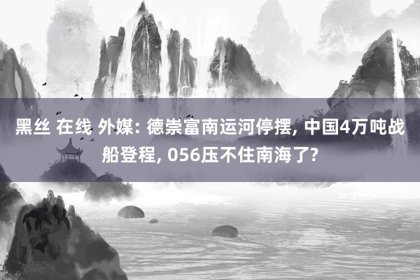 黑丝 在线 外媒: 德崇富南运河停摆， 中国4万吨战船登程， 056压不住南海了?