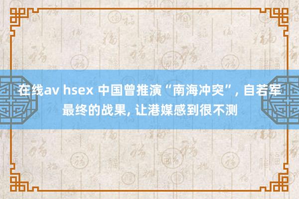 在线av hsex 中国曾推演“南海冲突”， 自若军最终的战果， 让港媒感到很不测