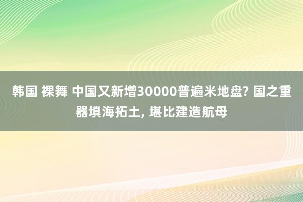 韩国 裸舞 中国又新增30000普遍米地盘? 国之重器填海拓土， 堪比建造航母