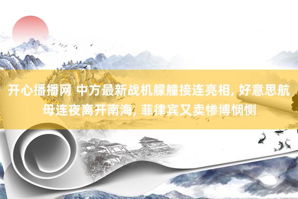 开心播播网 中方最新战机艨艟接连亮相， 好意思航母连夜离开南海， 菲律宾又卖惨博悯恻