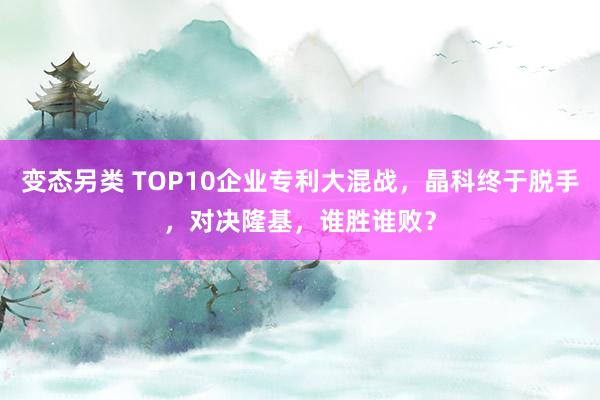 变态另类 TOP10企业专利大混战，晶科终于脱手，对决隆基，谁胜谁败？