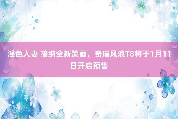 淫色人妻 接纳全新策画，奇瑞风浪T8将于1月11日开启预售