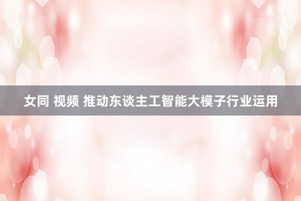 女同 视频 推动东谈主工智能大模子行业运用