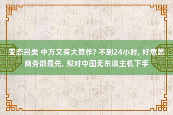 变态另类 中方又有大算作? 不到24小时， 好意思商务部最先， 拟对中国无东谈主机下手
