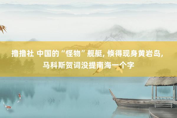 撸撸社 中国的“怪物”舰艇， 倏得现身黄岩岛， 马科斯贺词没提南海一个字
