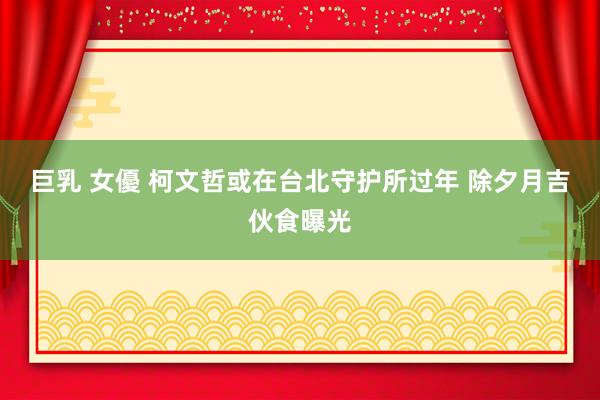 巨乳 女優 柯文哲或在台北守护所过年 除夕月吉伙食曝光