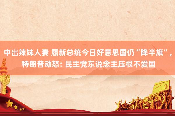 中出辣妹人妻 履新总统今日好意思国仍“降半旗”， 特朗普动怒: 民主党东说念主压根不爱国