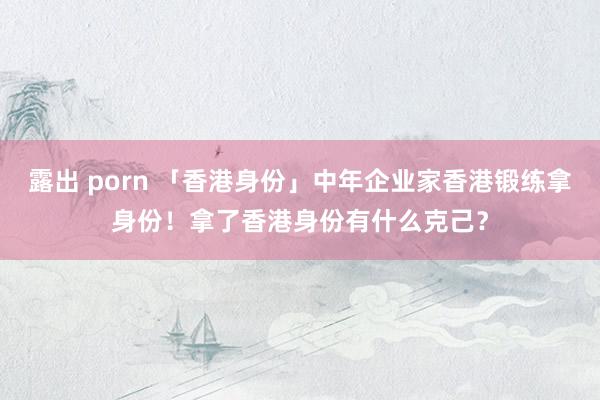 露出 porn 「香港身份」中年企业家香港锻练拿身份！拿了香港身份有什么克己？
