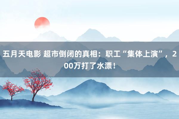 五月天电影 超市倒闭的真相：职工“集体上演”，200万打了水漂！