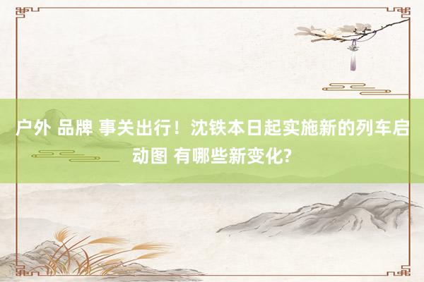 户外 品牌 事关出行！沈铁本日起实施新的列车启动图 有哪些新变化?