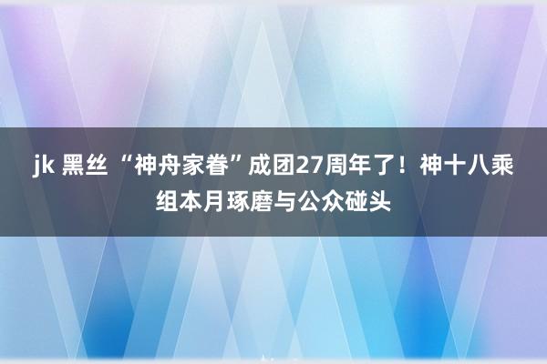 jk 黑丝 “神舟家眷”成团27周年了！神十八乘组本月琢磨与公众碰头