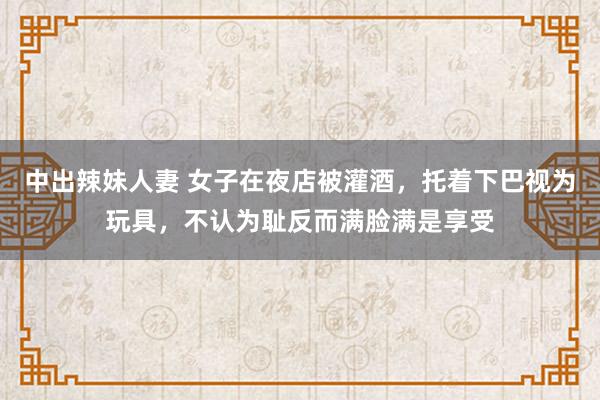 中出辣妹人妻 女子在夜店被灌酒，托着下巴视为玩具，不认为耻反而满脸满是享受