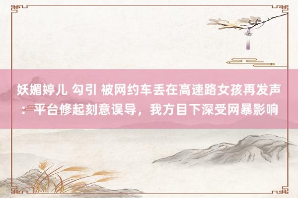妖媚婷儿 勾引 被网约车丢在高速路女孩再发声：平台修起刻意误导，我方目下深受网暴影响
