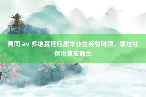 男同 av 多地蔓延应届毕业生经验时限，缴过社保也算应届生
