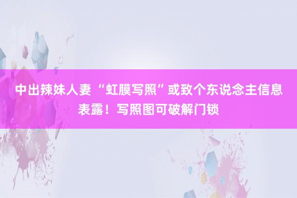中出辣妹人妻 “虹膜写照”或致个东说念主信息表露！写照图可破解门锁