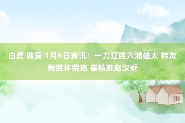 白虎 做爱 1月6日赛讯：一力辽胜六浦雄太 韩友赈胜许荣珞 崔精胜赵汉乘