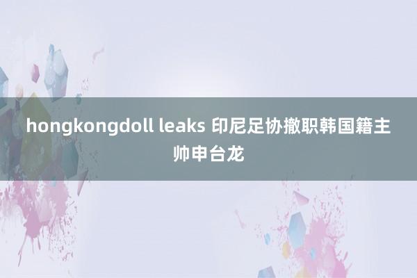 hongkongdoll leaks 印尼足协撤职韩国籍主帅申台龙