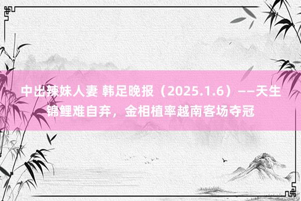 中出辣妹人妻 韩足晚报（2025.1.6）——天生锦鲤难自弃，金相植率越南客场夺冠