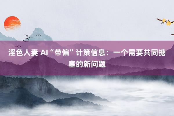 淫色人妻 AI“带偏”计策信息：一个需要共同搪塞的新问题