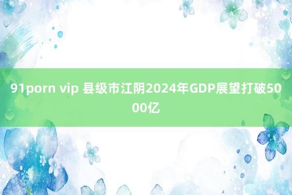 91porn vip 县级市江阴2024年GDP展望打破5000亿