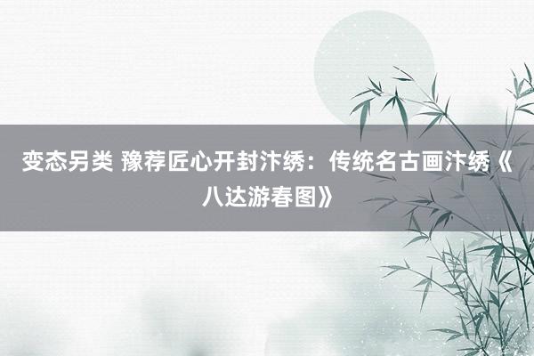 变态另类 豫荐匠心开封汴绣：传统名古画汴绣《八达游春图》
