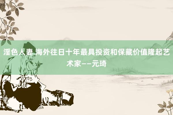 淫色人妻 海外往日十年最具投资和保藏价值隆起艺术家——元琦