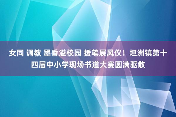 女同 调教 墨香溢校园 援笔展风仪！坦洲镇第十四届中小学现场书道大赛圆满驱散