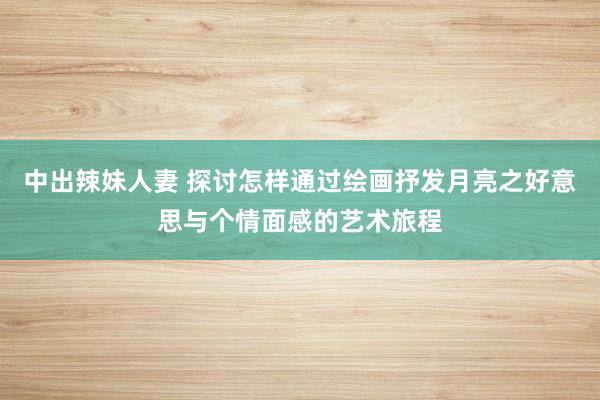 中出辣妹人妻 探讨怎样通过绘画抒发月亮之好意思与个情面感的艺术旅程