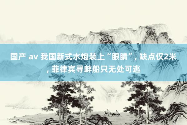 国产 av 我国新式水炮装上“眼睛”， 缺点仅2米， 菲律宾寻衅船只无处可逃