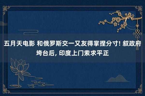 五月天电影 和俄罗斯交一又友得掌捏分寸! 叙政府垮台后， 印度上门索求平正
