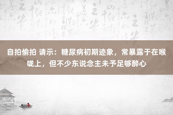自拍偷拍 请示：糖尿病初期迹象，常暴露于在喉咙上，但不少东说念主未予足够醉心