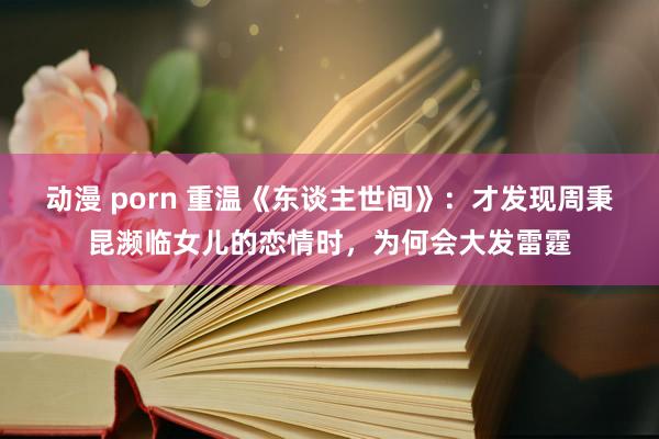 动漫 porn 重温《东谈主世间》：才发现周秉昆濒临女儿的恋情时，为何会大发雷霆