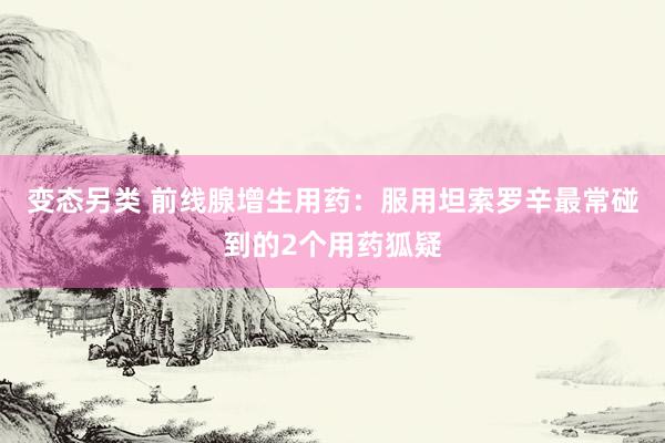 变态另类 前线腺增生用药：服用坦索罗辛最常碰到的2个用药狐疑