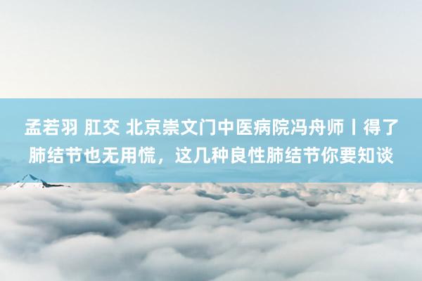 孟若羽 肛交 北京崇文门中医病院冯舟师丨得了肺结节也无用慌，这几种良性肺结节你要知谈