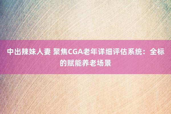 中出辣妹人妻 聚焦CGA老年详细评估系统：全标的赋能养老场景