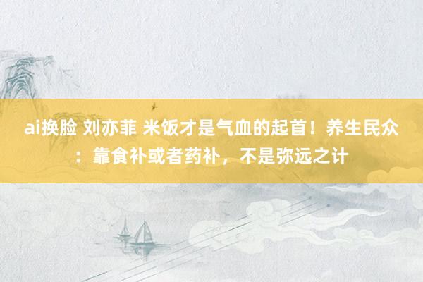 ai换脸 刘亦菲 米饭才是气血的起首！养生民众：靠食补或者药补，不是弥远之计