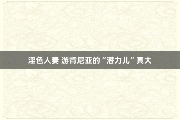 淫色人妻 游肯尼亚的“潜力儿”真大