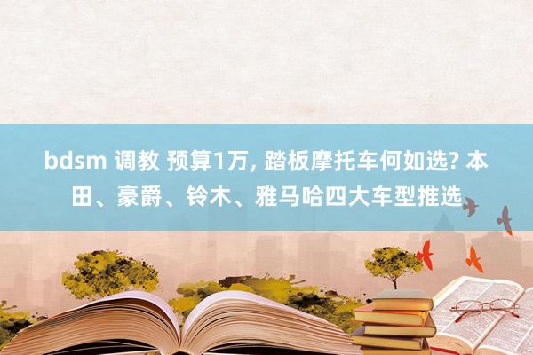 bdsm 调教 预算1万， 踏板摩托车何如选? 本田、豪爵、铃木、雅马哈四大车型推选
