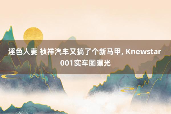 淫色人妻 祯祥汽车又搞了个新马甲， Knewstar 001实车图曝光