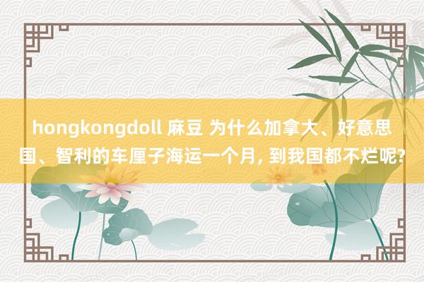 hongkongdoll 麻豆 为什么加拿大、好意思国、智利的车厘子海运一个月， 到我国都不烂呢?