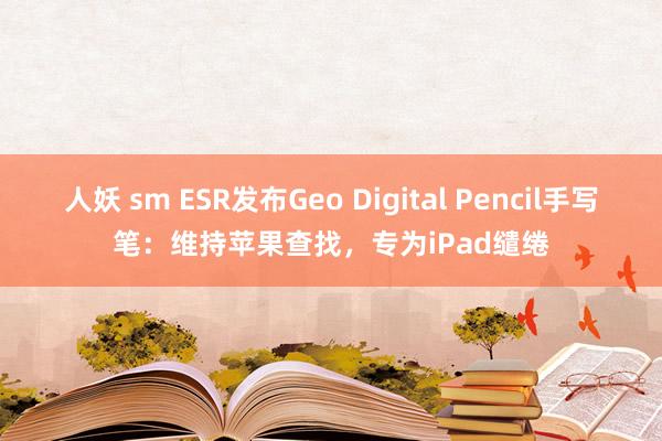 人妖 sm ESR发布Geo Digital Pencil手写笔：维持苹果查找，专为iPad缱绻