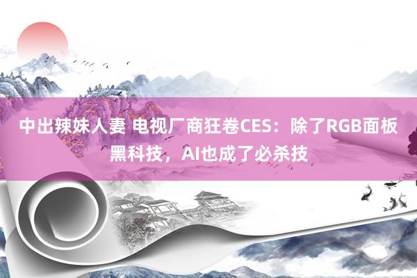 中出辣妹人妻 电视厂商狂卷CES：除了RGB面板黑科技，AI也成了必杀技