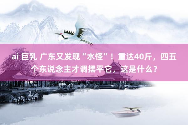 ai 巨乳 广东又发现“水怪”！重达40斤，四五个东说念主才调摆平它，这是什么？