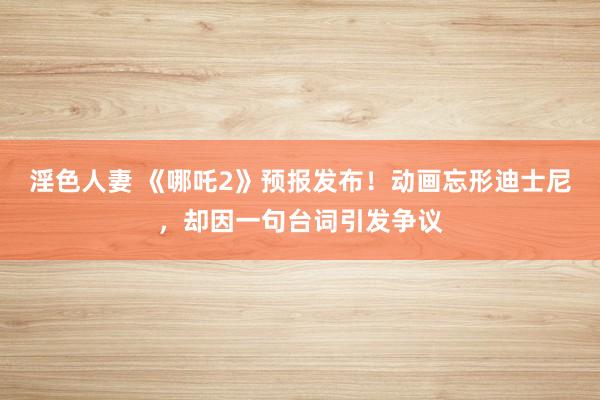 淫色人妻 《哪吒2》预报发布！动画忘形迪士尼，却因一句台词引发争议