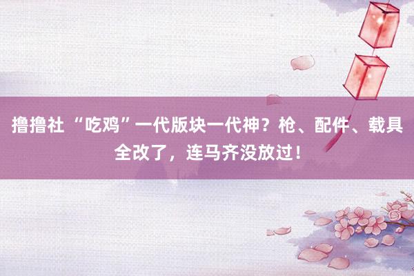 撸撸社 “吃鸡”一代版块一代神？枪、配件、载具全改了，连马齐没放过！